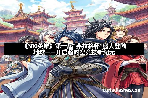 《300英雄》第一届“弗拉格杯”盛大登陆地球——开启超时空竞技新纪元